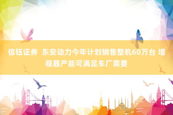信钰证券  东安动力今年计划销售整机60万台 增程器产能可满足车厂需要