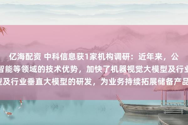 亿海配资 中科信息获1家机构调研：近年来，公司充分发挥自身在人工智能等领域的技术优势，加快了机器视觉大模型及行业垂直大模型的研发，为业务持续拓展储备产品支撑（附调研问答）