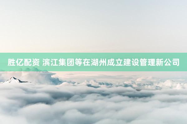 胜亿配资 滨江集团等在湖州成立建设管理新公司