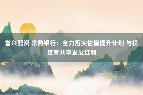 富兴配资 常熟银行：全力落实估值提升计划 与投资者共享发展红利