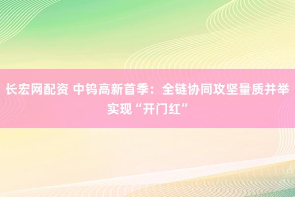 长宏网配资 中钨高新首季：全链协同攻坚量质并举实现“开门红”