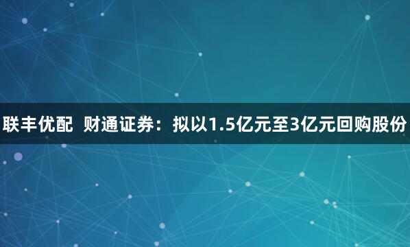 联丰优配  财通证券：拟以1.5亿元至3亿元回购股份