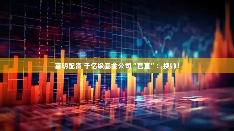 富明配资 千亿级基金公司“官宣”：换帅！