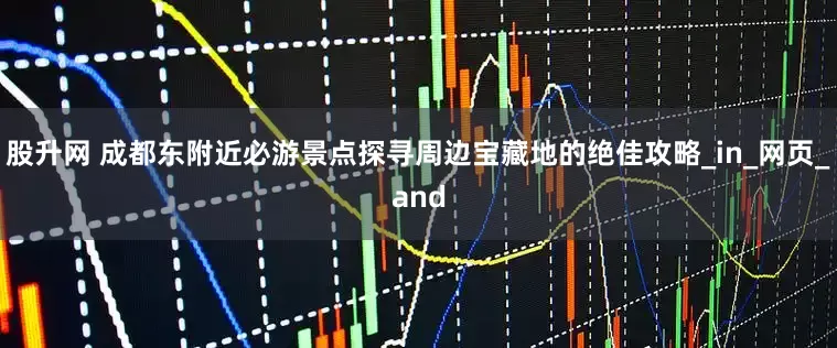 股升网 成都东附近必游景点探寻周边宝藏地的绝佳攻略_in_网页_and
