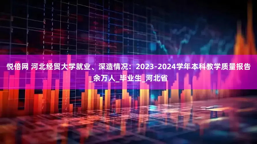 悦倍网 河北经贸大学就业、深造情况：2023-2024学年本科教学质量报告_余万人_毕业生_河北省