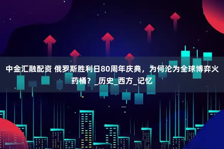 中金汇融配资 俄罗斯胜利日80周年庆典，为何沦为全球博弈火药桶？_历史_西方_记忆