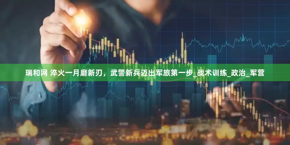 瑞和网 淬火一月磨新刃，武警新兵迈出军旅第一步_战术训练_政治_军营