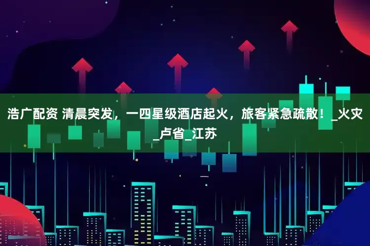 浩广配资 清晨突发，一四星级酒店起火，旅客紧急疏散！_火灾_卢省_江苏