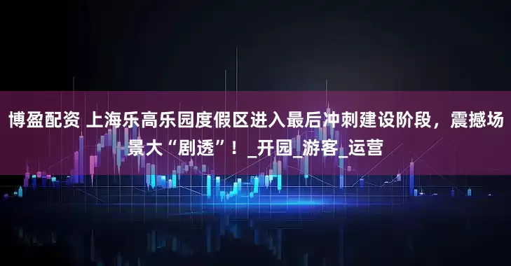 博盈配资 上海乐高乐园度假区进入最后冲刺建设阶段，震撼场景大“剧透”！_开园_游客_运营