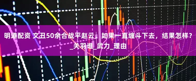 明道配资 文丑50余合战平赵云，如果一直缠斗下去，结果怎样？_关羽谁_武力_理由