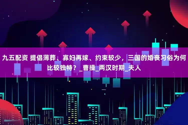 九五配资 提倡薄葬、寡妇再嫁、约束较少，三国的婚丧习俗为何比较独特？_曹操_两汉时期_夫人