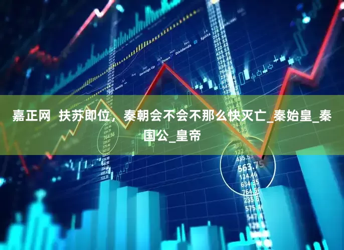 嘉正网  扶苏即位，秦朝会不会不那么快灭亡_秦始皇_秦国公_皇帝