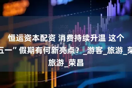 恒运资本配资 消费持续升温 这个“五一”假期有何新亮点？_游客_旅游_荣昌