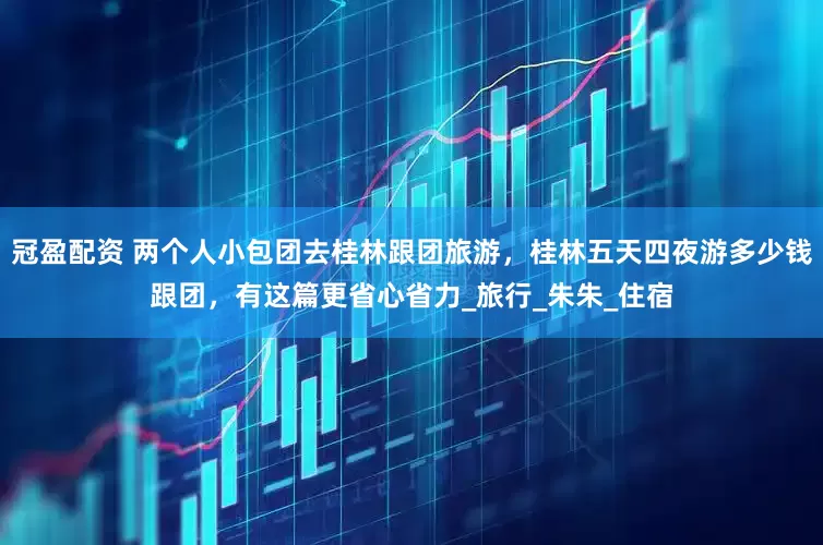 冠盈配资 两个人小包团去桂林跟团旅游，桂林五天四夜游多少钱跟团，有这篇更省心省力_旅行_朱朱_住宿