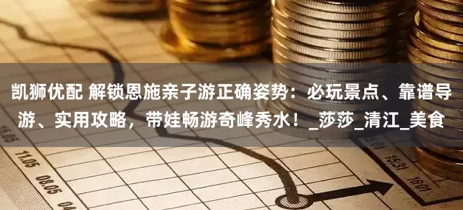 凯狮优配 解锁恩施亲子游正确姿势：必玩景点、靠谱导游、实用攻略，带娃畅游奇峰秀水！_莎莎_清江_美食