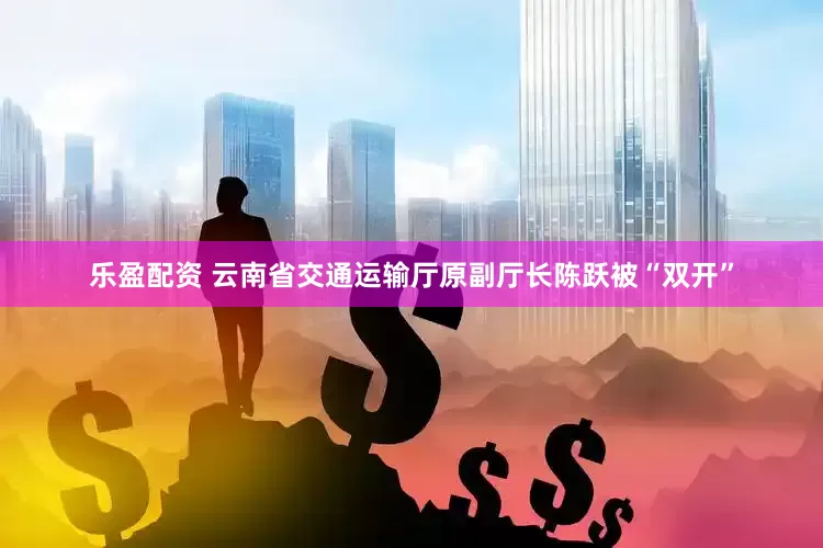 乐盈配资 云南省交通运输厅原副厅长陈跃被“双开”