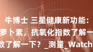 牛博士 三星健康新功能：手表测β-胡萝卜素，抗氧化指数了解一下？_测量_Watch_用户