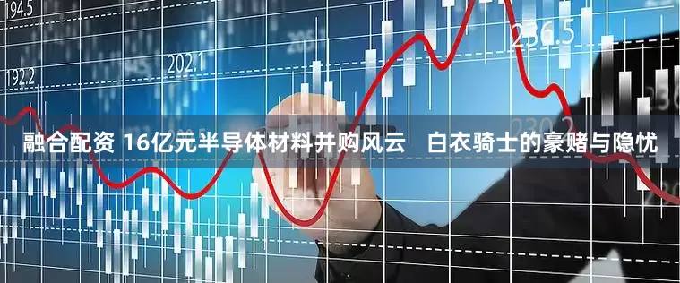 融合配资 16亿元半导体材料并购风云   白衣骑士的豪赌与隐忧