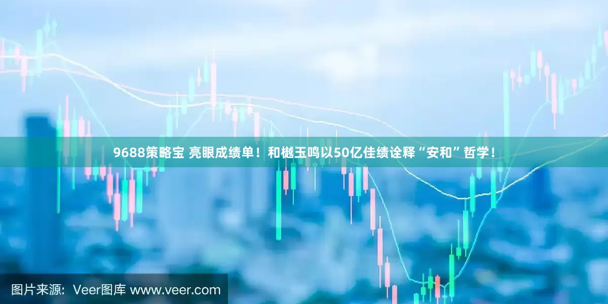 9688策略宝 亮眼成绩单！和樾玉鸣以50亿佳绩诠释“安和”哲学！
