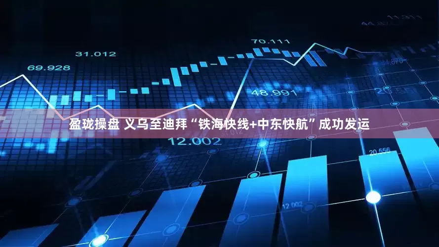 盈珑操盘 义乌至迪拜“铁海快线+中东快航”成功发运