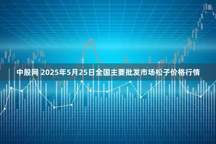 中股网 2025年5月25日全国主要批发市场松子价格行情