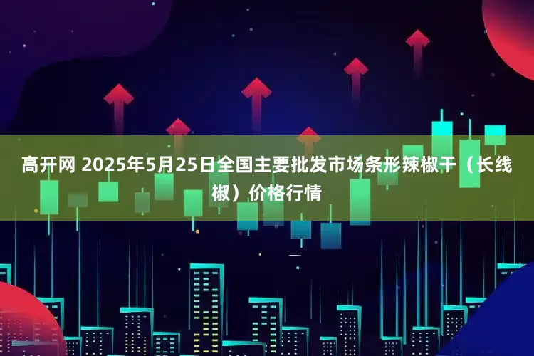 高开网 2025年5月25日全国主要批发市场条形辣椒干（长线椒）价格行情