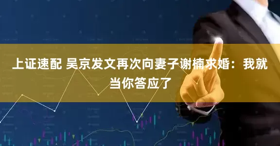 上证速配 吴京发文再次向妻子谢楠求婚：我就当你答应了