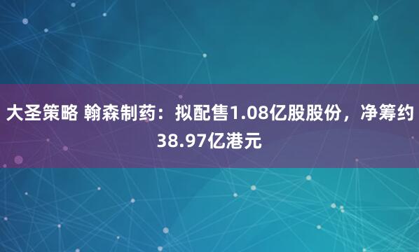 大圣策略 翰森制药：拟配售1.08亿股股份，净筹约38.97亿港元