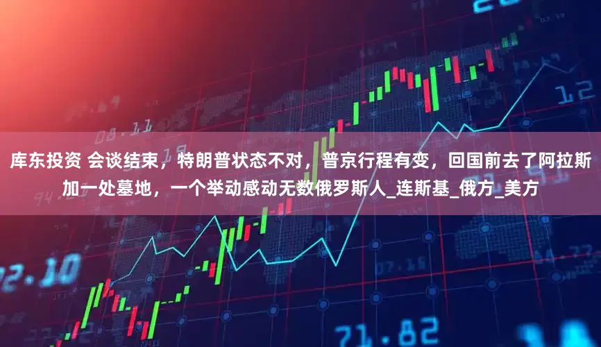 库东投资 会谈结束，特朗普状态不对，普京行程有变，回国前去了阿拉斯加一处墓地，一个举动感动无数俄罗斯人_连斯基_俄方_美方