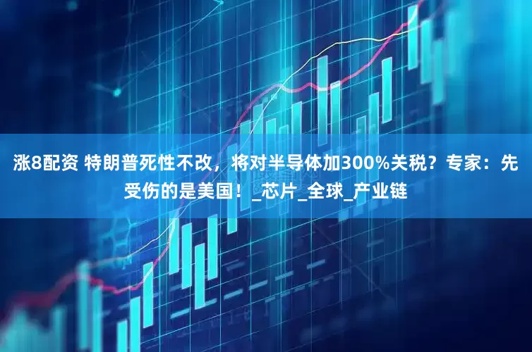 涨8配资 特朗普死性不改，将对半导体加300%关税？专家：先受伤的是美国！_芯片_全球_产业链