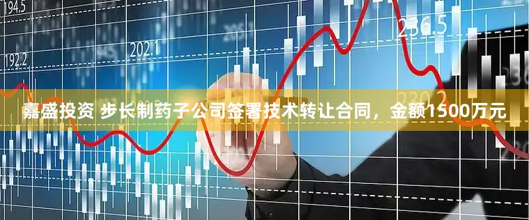 嘉盛投资 步长制药子公司签署技术转让合同，金额1500万元