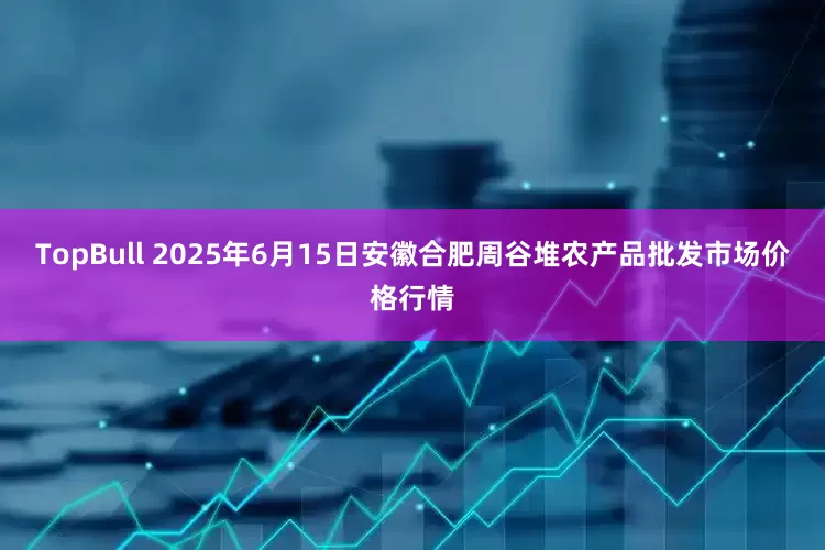TopBull 2025年6月15日安徽合肥周谷堆农产品批发市场价格行情