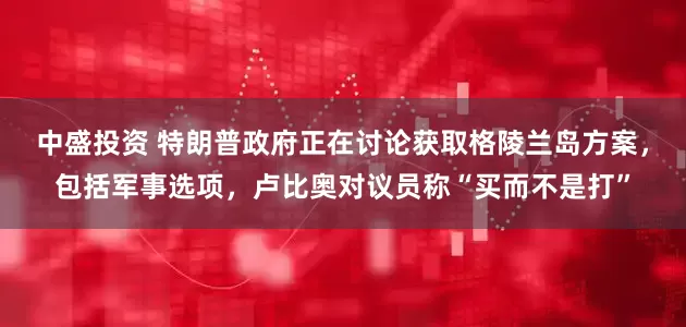 中盛投资 特朗普政府正在讨论获取格陵兰岛方案，包括军事选项，卢比奥对议员称“买而不是打”