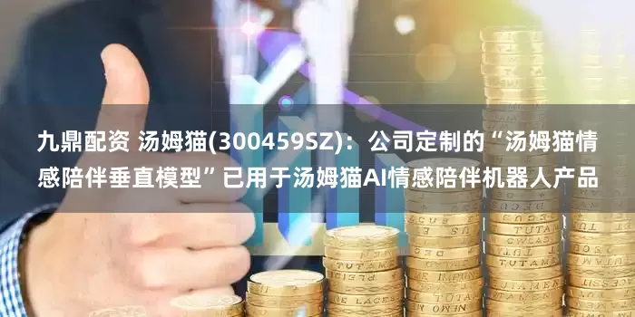 九鼎配资 汤姆猫(300459SZ)：公司定制的“汤姆猫情感陪伴垂直模型”已用于汤姆猫AI情感陪伴机器人产品